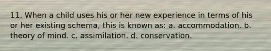 11. When a child uses his or her new experience in terms of his or her existing schema, this is known as: a. accommodation. b. theory of mind. c. assimilation. d. conservation.