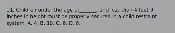 11. Children under the age of_______, and less than 4 feet 9 inches in height must be properly secured in a child restraint system. A. 4. B. 10. C. 6. D. 8.