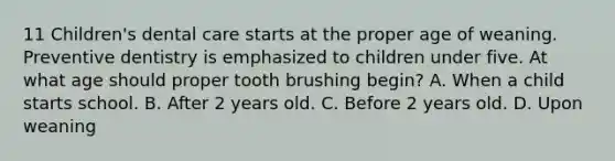 11 Children's dental care starts at the proper age of weaning. Preventive dentistry is emphasized to children under five. At what age should proper tooth brushing begin? A. When a child starts school. B. After 2 years old. C. Before 2 years old. D. Upon weaning