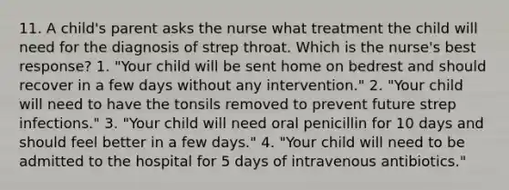 11. A child's parent asks the nurse what treatment the child will need for the diagnosis of strep throat. Which is the nurse's best response? 1. "Your child will be sent home on bedrest and should recover in a few days without any intervention." 2. "Your child will need to have the tonsils removed to prevent future strep infections." 3. "Your child will need oral penicillin for 10 days and should feel better in a few days." 4. "Your child will need to be admitted to the hospital for 5 days of intravenous antibiotics."