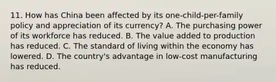 11. How has China been affected by its one-child-per-family policy and appreciation of its currency? A. The purchasing power of its workforce has reduced. B. The value added to production has reduced. C. The standard of living within the economy has lowered. D. The country's advantage in low-cost manufacturing has reduced.