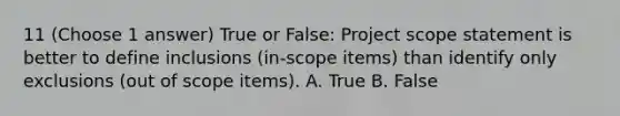 11 (Choose 1 answer) True or False: Project scope statement is better to define inclusions (in-scope items) than identify only exclusions (out of scope items). A. True B. False