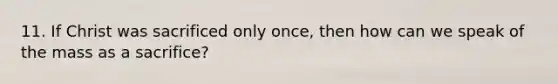 11. If Christ was sacrificed only once, then how can we speak of the mass as a sacrifice?