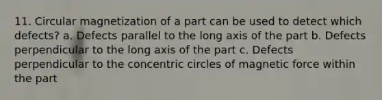 11. Circular magnetization of a part can be used to detect which defects? a. Defects parallel to the long axis of the part b. Defects perpendicular to the long axis of the part c. Defects perpendicular to the concentric circles of magnetic force within the part