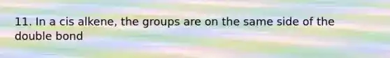 11. In a cis alkene, the groups are on the same side of the double bond