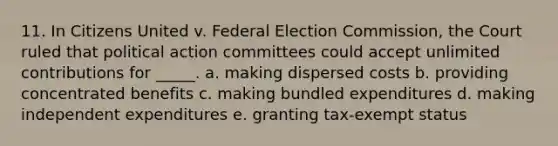 11. In Citizens United v. Federal Election Commission, the Court ruled that political action committees could accept unlimited contributions for _____. a. making dispersed costs b. providing concentrated benefits c. making bundled expenditures d. making independent expenditures e. granting tax-exempt status