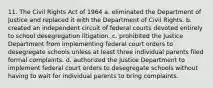 11. The Civil Rights Act of 1964 a. eliminated the Department of Justice and replaced it with the Department of Civil Rights. b. created an independent circuit of federal courts devoted entirely to school desegregation litigation. c. prohibited the Justice Department from implementing federal court orders to desegregate schools unless at least three individual parents filed formal complaints. d. authorized the Justice Department to implement federal court orders to desegregate schools without having to wait for individual parents to bring complaints.