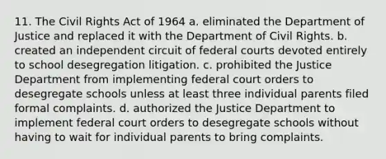 11. The Civil Rights Act of 1964 a. eliminated the Department of Justice and replaced it with the Department of Civil Rights. b. created an independent circuit of federal courts devoted entirely to school desegregation litigation. c. prohibited the Justice Department from implementing federal court orders to desegregate schools unless at least three individual parents filed formal complaints. d. authorized the Justice Department to implement federal court orders to desegregate schools without having to wait for individual parents to bring complaints.