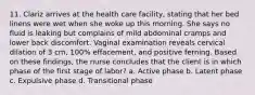 11. Clariz arrives at the health care facility, stating that her bed linens were wet when she woke up this morning. She says no fluid is leaking but complains of mild abdominal cramps and lower back discomfort. Vaginal examination reveals cervical dilation of 3 cm, 100% effacement, and positive ferning. Based on these findings, the nurse concludes that the client is in which phase of the first stage of labor? a. Active phase b. Latent phase c. Expulsive phase d. Transitional phase