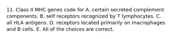 11. Class II MHC genes code for A. certain secreted complement components. B. self receptors recognized by T lymphocytes. C. all HLA antigens. D. receptors located primarily on macrophages and B cells. E. All of the choices are correct.