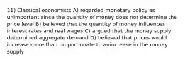 11) Classical economists A) regarded monetary policy as unimportant since the quantity of money does not determine the price level B) believed that the quantity of money influences interest rates and real wages C) argued that the money supply determined aggregate demand D) believed that prices would increase more than proportionate to anincrease in the money supply