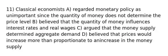 11) Classical economists A) regarded monetary policy as unimportant since the quantity of money does not determine the price level B) believed that the quantity of money influences interest rates and real wages C) argued that the money supply determined aggregate demand D) believed that prices would increase more than proportionate to anincrease in the money supply