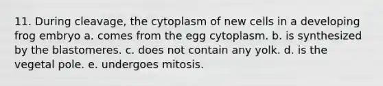 11. During cleavage, the cytoplasm of new cells in a developing frog embryo a. comes from the egg cytoplasm. b. is synthesized by the blastomeres. c. does not contain any yolk. d. is the vegetal pole. e. undergoes mitosis.