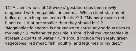 11) A client who is at 18 weeks' gestation has been newly diagnosed with megaloblastic anemia. Which client statement indicates teaching has been effective? 1. "My body makes red blood cells that are smaller than they should be." 2. "Megaloblastic anemia is not known to cause any serious risks to my baby." 3. "Whenever possible, I should boil my vegetables in at least 2 quarts of water." 4. "I should include fresh leafy green vegetables, red meat, fish, poultry, and legumes in my diet."