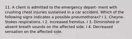 11. A client is admitted to the emergency depart- ment with crushing chest injuries sustained in a car accident. Which of the following signs indicates a possible pneumothorax? I 1. Cheyne-Stokes respirations. I 2. Increased fremitus. I 3. Diminished or absent breath sounds on the affected side. I 4. Decreased sensation on the affected side.