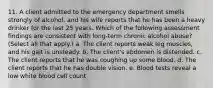 11. A client admitted to the emergency department smells strongly of alcohol, and his wife reports that he has been a heavy drinker for the last 25 years. Which of the following assessment findings are consistent with long-term chronic alcohol abuse? (Select all that apply.) a. The client reports weak leg muscles, and his gait is unsteady. b. The client's abdomen is distended. c. The client reports that he was coughing up some blood. d. The client reports that he has double vision. e. Blood tests reveal a low white blood cell count