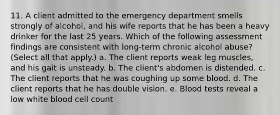 11. A client admitted to the emergency department smells strongly of alcohol, and his wife reports that he has been a heavy drinker for the last 25 years. Which of the following assessment findings are consistent with long-term chronic alcohol abuse? (Select all that apply.) a. The client reports weak leg muscles, and his gait is unsteady. b. The client's abdomen is distended. c. The client reports that he was coughing up some blood. d. The client reports that he has double vision. e. Blood tests reveal a low white blood cell count