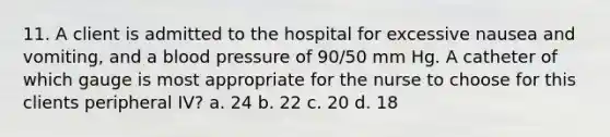 11. A client is admitted to the hospital for excessive nausea and vomiting, and a blood pressure of 90/50 mm Hg. A catheter of which gauge is most appropriate for the nurse to choose for this clients peripheral IV? a. 24 b. 22 c. 20 d. 18