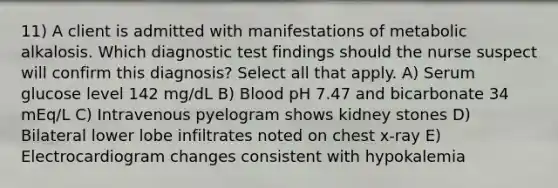 11) A client is admitted with manifestations of metabolic alkalosis. Which diagnostic test findings should the nurse suspect will confirm this diagnosis? Select all that apply. A) Serum glucose level 142 mg/dL B) Blood pH 7.47 and bicarbonate 34 mEq/L C) Intravenous pyelogram shows kidney stones D) Bilateral lower lobe infiltrates noted on chest x-ray E) Electrocardiogram changes consistent with hypokalemia