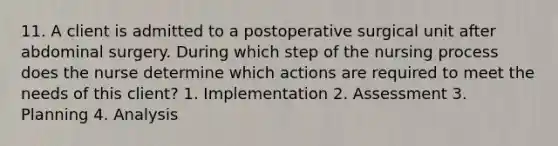 11. A client is admitted to a postoperative surgical unit after abdominal surgery. During which step of the nursing process does the nurse determine which actions are required to meet the needs of this client? 1. Implementation 2. Assessment 3. Planning 4. Analysis