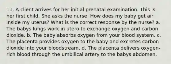 11. A client arrives for her initial prenatal examination. This is her first child. She asks the nurse, How does my baby get air inside my uterus? What is the correct response by the nurse? a. The babys lungs work in utero to exchange oxygen and carbon dioxide. b. The baby absorbs oxygen from your blood system. c. The placenta provides oxygen to the baby and excretes carbon dioxide into your bloodstream. d. The placenta delivers oxygen-rich blood through the umbilical artery to the babys abdomen.