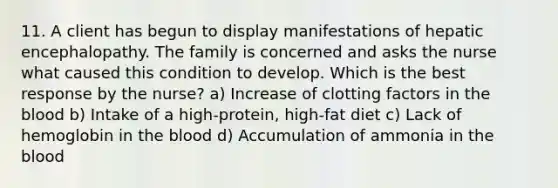 11. A client has begun to display manifestations of hepatic encephalopathy. The family is concerned and asks the nurse what caused this condition to develop. Which is the best response by the nurse? a) Increase of clotting factors in the blood b) Intake of a high-protein, high-fat diet c) Lack of hemoglobin in the blood d) Accumulation of ammonia in the blood