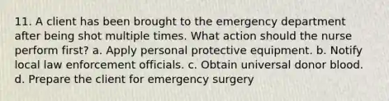 11. A client has been brought to the emergency department after being shot multiple times. What action should the nurse perform first? a. Apply personal protective equipment. b. Notify local law enforcement officials. c. Obtain universal donor blood. d. Prepare the client for emergency surgery