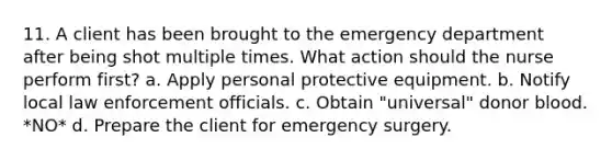 11. A client has been brought to the emergency department after being shot multiple times. What action should the nurse perform first? a. Apply personal protective equipment. b. Notify local law enforcement officials. c. Obtain "universal" donor blood. *NO* d. Prepare the client for emergency surgery.