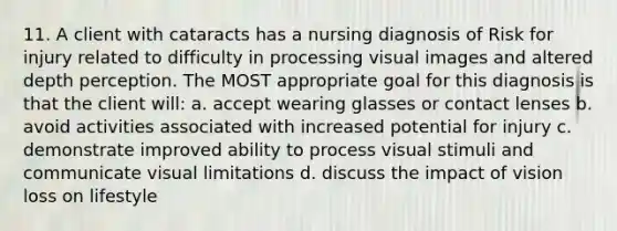 11. A client with cataracts has a nursing diagnosis of Risk for injury related to difficulty in processing visual images and altered depth perception. The MOST appropriate goal for this diagnosis is that the client will: a. accept wearing glasses or contact lenses b. avoid activities associated with increased potential for injury c. demonstrate improved ability to process visual stimuli and communicate visual limitations d. discuss the impact of vision loss on lifestyle