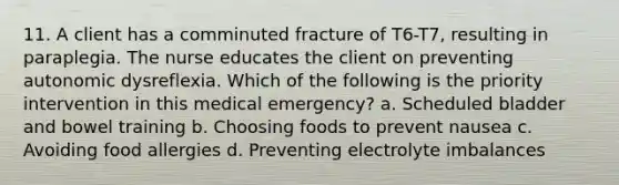 11. A client has a comminuted fracture of T6-T7, resulting in paraplegia. The nurse educates the client on preventing autonomic dysreflexia. Which of the following is the priority intervention in this medical emergency? a. Scheduled bladder and bowel training b. Choosing foods to prevent nausea c. Avoiding food allergies d. Preventing electrolyte imbalances