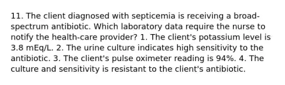 11. The client diagnosed with septicemia is receiving a broad-spectrum antibiotic. Which laboratory data require the nurse to notify the health-care provider? 1. The client's potassium level is 3.8 mEq/L. 2. The urine culture indicates high sensitivity to the antibiotic. 3. The client's pulse oximeter reading is 94%. 4. The culture and sensitivity is resistant to the client's antibiotic.