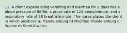 11. A client experiencing vomiting and diarrhea for 2 days has a blood pressure of 88/56, a pulse rate of 122 beats/minute, and a respiratory rate of 28 breaths/minute. The nurse places the client in which position? a) Trendelenburg b) Modified Trendelenburg c) Supine d) Semi-fowler's