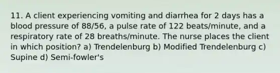 11. A client experiencing vomiting and diarrhea for 2 days has a blood pressure of 88/56, a pulse rate of 122 beats/minute, and a respiratory rate of 28 breaths/minute. The nurse places the client in which position? a) Trendelenburg b) Modified Trendelenburg c) Supine d) Semi-fowler's