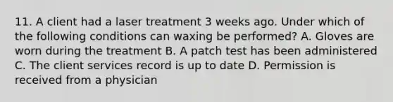 11. A client had a laser treatment 3 weeks ago. Under which of the following conditions can waxing be performed? A. Gloves are worn during the treatment B. A patch test has been administered C. The client services record is up to date D. Permission is received from a physician