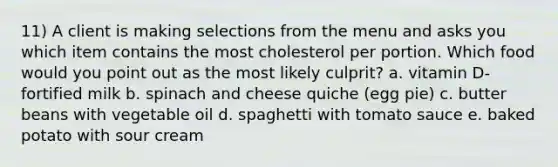 11) A client is making selections from the menu and asks you which item contains the most cholesterol per portion. Which food would you point out as the most likely culprit? a. vitamin D-fortified milk b. spinach and cheese quiche (egg pie) c. butter beans with vegetable oil d. spaghetti with tomato sauce e. baked potato with sour cream