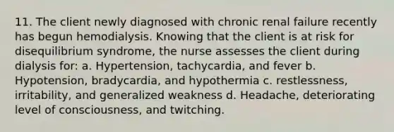 11. The client newly diagnosed with chronic renal failure recently has begun hemodialysis. Knowing that the client is at risk for disequilibrium syndrome, the nurse assesses the client during dialysis for: a. Hypertension, tachycardia, and fever b. Hypotension, bradycardia, and hypothermia c. restlessness, irritability, and generalized weakness d. Headache, deteriorating level of consciousness, and twitching.