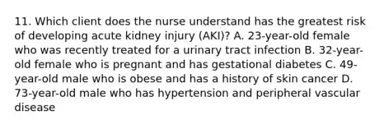 11. Which client does the nurse understand has the greatest risk of developing acute kidney injury (AKI)? A. 23-year-old female who was recently treated for a urinary tract infection B. 32-year-old female who is pregnant and has gestational diabetes C. 49-year-old male who is obese and has a history of skin cancer D. 73-year-old male who has hypertension and peripheral vascular disease