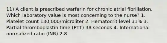 11) A client is prescribed warfarin for chronic atrial fibrillation. Which laboratory value is most concerning to the nurse? 1. Platelet count 130,000/microliter 2. Hematocrit level 31% 3. Partial thromboplastin time (PTT) 38 seconds 4. International normalized ratio (INR) 2.8