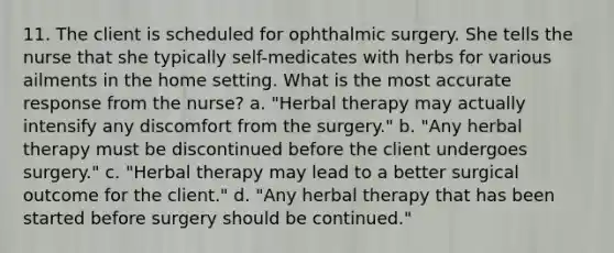 11. The client is scheduled for ophthalmic surgery. She tells the nurse that she typically self-medicates with herbs for various ailments in the home setting. What is the most accurate response from the nurse? a. "Herbal therapy may actually intensify any discomfort from the surgery." b. "Any herbal therapy must be discontinued before the client undergoes surgery." c. "Herbal therapy may lead to a better surgical outcome for the client." d. "Any herbal therapy that has been started before surgery should be continued."