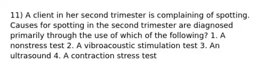 11) A client in her second trimester is complaining of spotting. Causes for spotting in the second trimester are diagnosed primarily through the use of which of the following? 1. A nonstress test 2. A vibroacoustic stimulation test 3. An ultrasound 4. A contraction stress test