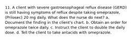 11. A client with severe gastroesophageal reflux disease (GERD) is still having symptoms of reflux despite taking omeprazole, (Prilosec) 20 mg daily. What does the nurse do next? a. Document the finding in the client's chart. b. Obtain an order for omeprazole twice daily. c. Instruct the client to double the daily dose. d. Tell the client to take antacids with omeprazole.