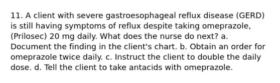 11. A client with severe gastroesophageal reflux disease (GERD) is still having symptoms of reflux despite taking omeprazole, (Prilosec) 20 mg daily. What does the nurse do next? a. Document the finding in the client's chart. b. Obtain an order for omeprazole twice daily. c. Instruct the client to double the daily dose. d. Tell the client to take antacids with omeprazole.