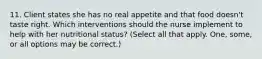 11. Client states she has no real appetite and that food doesn't taste right. Which interventions should the nurse implement to help with her nutritional status? (Select all that apply. One, some, or all options may be correct.)