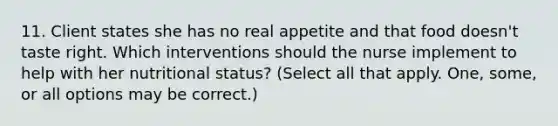 11. Client states she has no real appetite and that food doesn't taste right. Which interventions should the nurse implement to help with her nutritional status? (Select all that apply. One, some, or all options may be correct.)