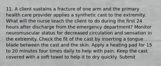 11. A client sustains a fracture of one arm and the primary health care provider applies a synthetic cast to the extremity. What will the nurse teach the client to do during the first 24 hours after discharge from the emergency department? Monitor neuromuscular status for decreased circulation and sensation in the extremity. Check the fit of the cast by inserting a tongue blade between the cast and the skin. Apply a heating pad for 15 to 20 minutes four times daily to help with pain. Keep the cast covered with a soft towel to help it to dry quickly. Submit