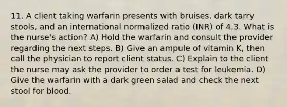 11. A client taking warfarin presents with bruises, dark tarry stools, and an international normalized ratio (INR) of 4.3. What is the nurse's action? A) Hold the warfarin and consult the provider regarding the next steps. B) Give an ampule of vitamin K, then call the physician to report client status. C) Explain to the client the nurse may ask the provider to order a test for leukemia. D) Give the warfarin with a dark green salad and check the next stool for blood.