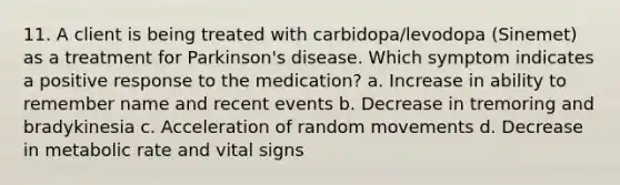 11. A client is being treated with carbidopa/levodopa (Sinemet) as a treatment for Parkinson's disease. Which symptom indicates a positive response to the medication? a. Increase in ability to remember name and recent events b. Decrease in tremoring and bradykinesia c. Acceleration of random movements d. Decrease in metabolic rate and vital signs