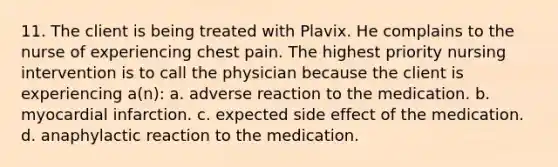 11. The client is being treated with Plavix. He complains to the nurse of experiencing chest pain. The highest priority nursing intervention is to call the physician because the client is experiencing a(n): a. adverse reaction to the medication. b. myocardial infarction. c. expected side effect of the medication. d. anaphylactic reaction to the medication.