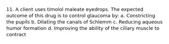 11. A client uses timolol maleate eyedrops. The expected outcome of this drug is to control glaucoma by: a. Constricting the pupils b. Dilating the canals of Schlemm c. Reducing aqueous humor formation d. Improving the ability of the ciliary muscle to contract