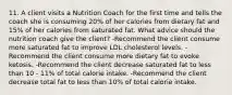 11. A client visits a Nutrition Coach for the first time and tells the coach she is consuming 20% of her calories from dietary fat and 15% of her calories from saturated fat. What advice should the nutrition coach give the client? -Recommend the client consume more saturated fat to improve LDL cholesterol levels. -Recommend the client consume more dietary fat to evoke ketosis. -Recommend the client decrease saturated fat to less than 10 - 11% of total calorie intake. -Recommend the client decrease total fat to less than 10% of total calorie intake.